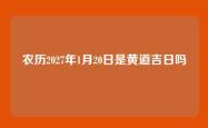 农历2027年1月20日是黄道吉日吗