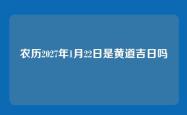 农历2027年1月22日是黄道吉日吗