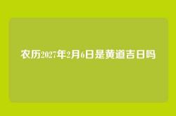 农历2027年2月6日是黄道吉日吗