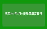 农历2027年2月13日是黄道吉日吗