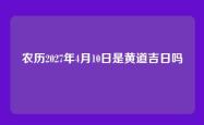 农历2027年4月10日是黄道吉日吗