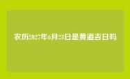 农历2027年6月23日是黄道吉日吗
