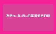 农历2027年7月23日是黄道吉日吗