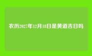 农历2027年12月18日是黄道吉日吗