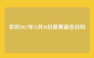 农历2027年12月30日是黄道吉日吗