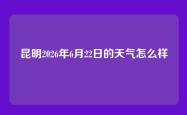 昆明2026年6月22日的天气怎么样