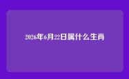 2026年6月22日属什么生肖