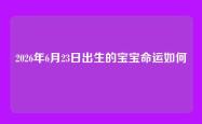 2026年6月23日出生的宝宝命运如何