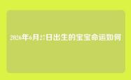 2026年6月27日出生的宝宝命运如何