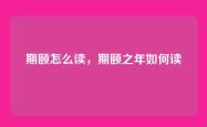 期颐怎么读，期颐之年如何读