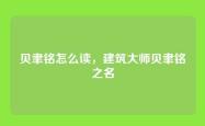 贝聿铭怎么读，建筑大师贝聿铭之名