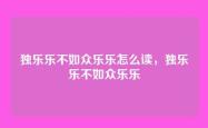 独乐乐不如众乐乐怎么读，独乐乐不如众乐乐
