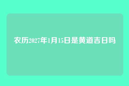 农历2027年1月15日是黄道吉日吗