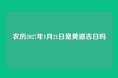 农历2027年1月21日是黄道吉日吗