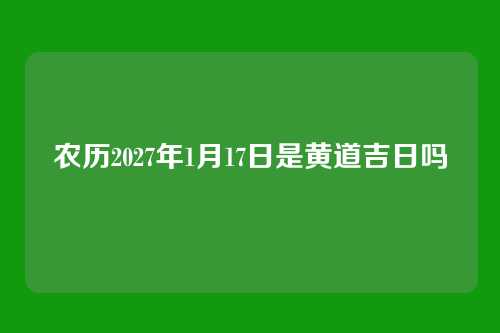 农历2027年1月17日是黄道吉日吗