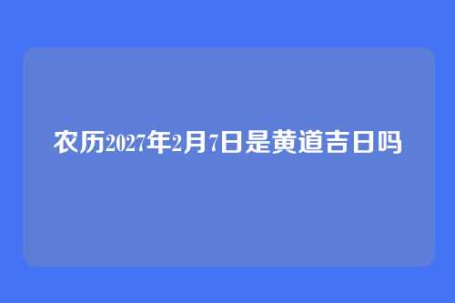 农历2027年2月7日是黄道吉日吗