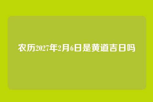 农历2027年2月6日是黄道吉日吗