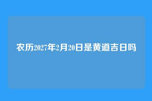 农历2027年2月20日是黄道吉日吗