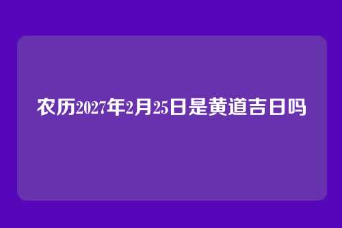 农历2027年2月25日是黄道吉日吗