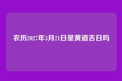 农历2027年3月21日是黄道吉日吗