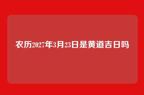 农历2027年3月23日是黄道吉日吗