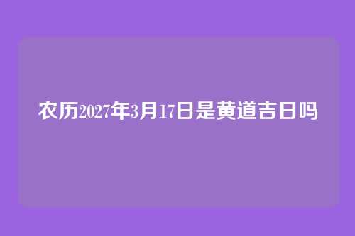 农历2027年3月17日是黄道吉日吗