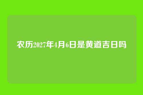 农历2027年4月6日是黄道吉日吗