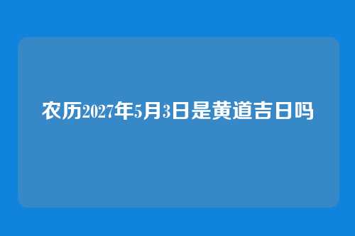 农历2027年5月3日是黄道吉日吗