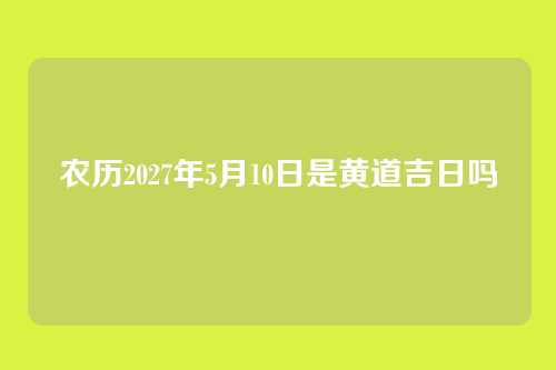 农历2027年5月10日是黄道吉日吗