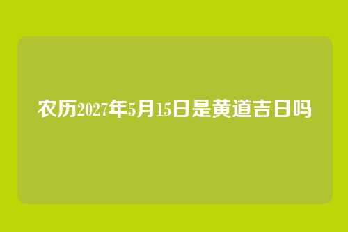农历2027年5月15日是黄道吉日吗