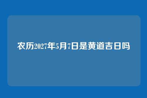 农历2027年5月7日是黄道吉日吗