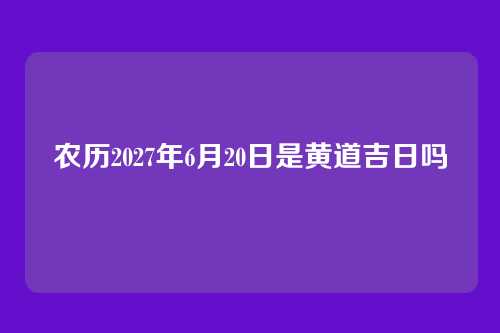 农历2027年6月20日是黄道吉日吗