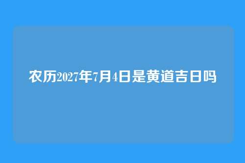 农历2027年7月4日是黄道吉日吗