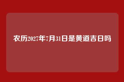 农历2027年7月31日是黄道吉日吗