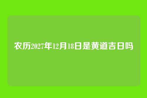 农历2027年12月18日是黄道吉日吗