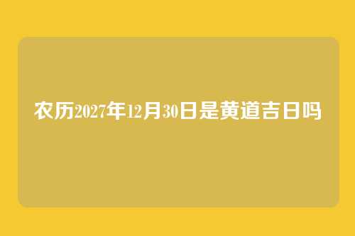 农历2027年12月30日是黄道吉日吗