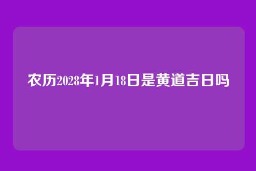 农历2028年1月18日是黄道吉日吗