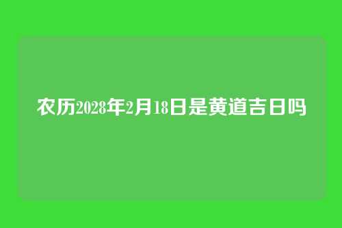 农历2028年2月18日是黄道吉日吗