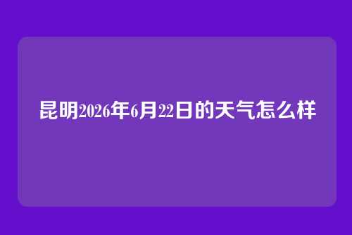 昆明2026年6月22日的天气怎么样
