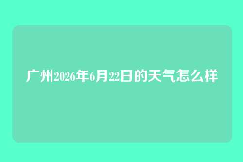 广州2026年6月22日的天气怎么样