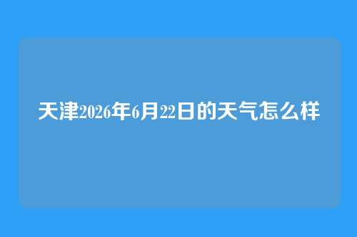 天津2026年6月22日的天气怎么样