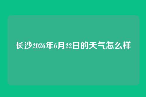 长沙2026年6月22日的天气怎么样