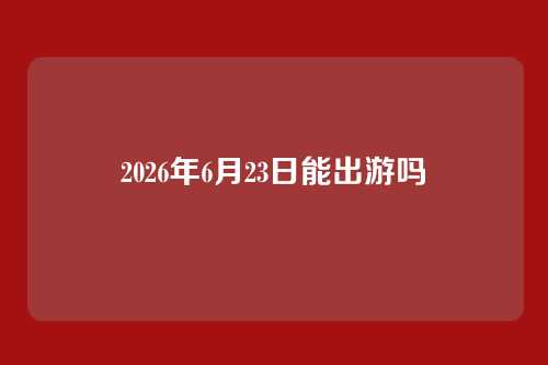 2026年6月23日能出游吗