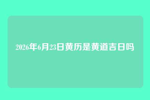 2026年6月23日黄历是黄道吉日吗