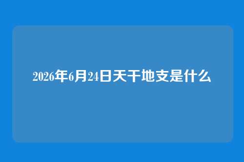 2026年6月24日天干地支是什么