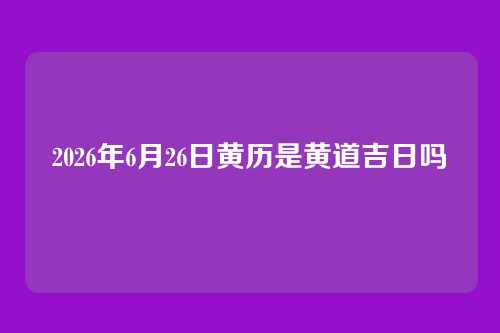 2026年6月26日黄历是黄道吉日吗