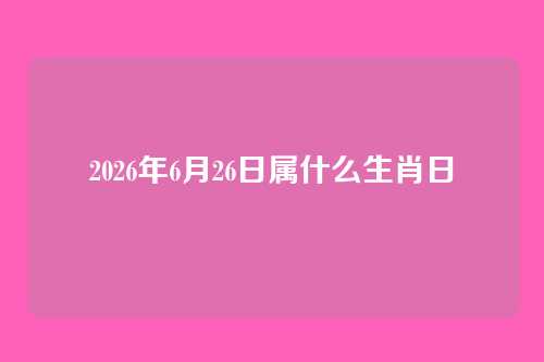 2026年6月26日属什么生肖日