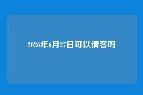 2026年6月27日可以请客吗