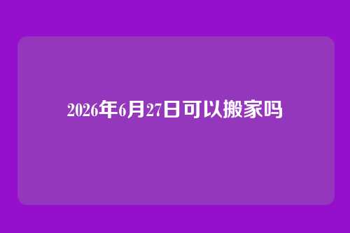 2026年6月27日可以搬家吗