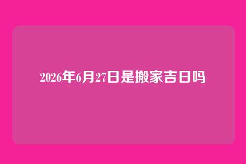 2026年6月27日是搬家吉日吗